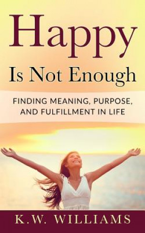 Könyv Happy Is Not Enough: Finding Meaning, Purpose, And Fulfillment In Life K W Williams