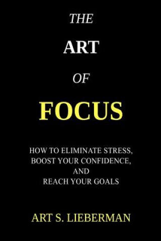 Könyv The Art of Focus: How To Eliminate Stress, Boost Your Confidence, And Reach Your Goals Art S Lieberman