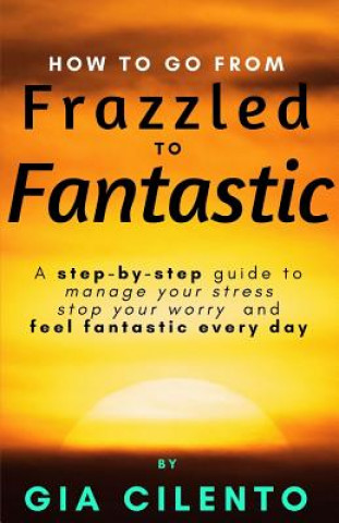 Kniha How to Go From Frazzled to Fantastic: A Step-by-Step Guide to Manage Your Stress, Stop Your Worry, and Feel Fantastic Every Day Gia Cilento