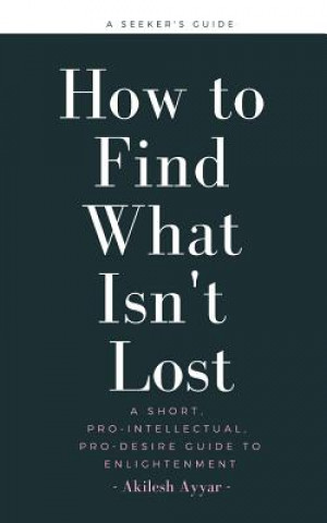 Carte How to Find What Isn't Lost: A Short, Pro-Intellectual, Pro-Desire Guide to Enlightenment Akilesh Ayyar
