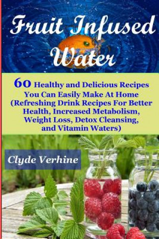 Kniha Fruit Infused Water 60 Healthy and DeliciousRecipes You Can Easily Make At Home (Refreshing Drink Recipes For Better Health, Increased Metabolism, Wei Clyde Verhine