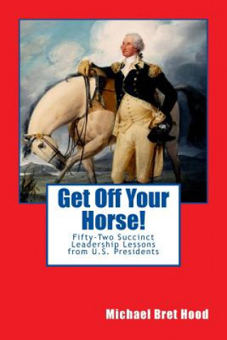 Kniha Get Off Your Horse!: Fifty-Two Succinct Leadership Lessons from U.S. Presidents Michael Bret Hood