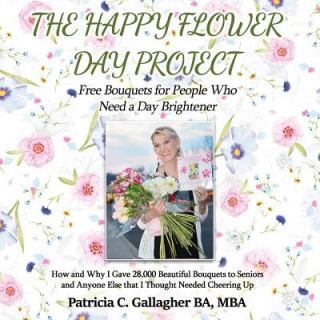 Carte The Happy Flower Day Project - Free Bouquets for People Who Need a Day Brightener: How and Why I Gave 28,000 Beautiful Bouquets to Seniors and Anyone Patricia C Gallagher