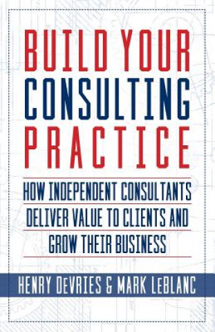 Carte Build Your Consulting Practice: How Independent Consultants Deliver Value to Clients and Grow Their Business Henry DeVries