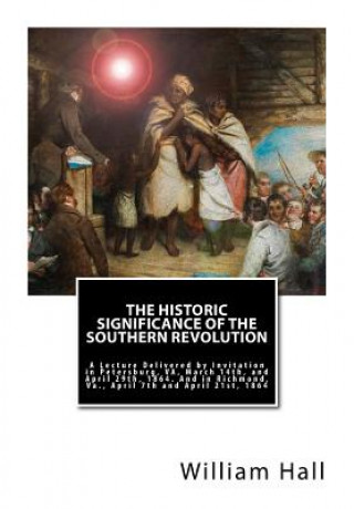 Könyv The Historic Significance of the Southern Revolution: A Lecture Delivered by Invitation in Petersburg, VA, March 14th, and April 29th, 1864. And in Ri William a Hall