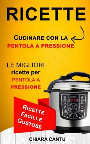 Книга Ricette: Cucinare Con La Pentola a Pressione: Le Migliori Ricette Per Pentola a Pressione (Ricette Facili E Gustose) Chiara Cantu