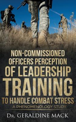 Kniha Non Commissioned Officers Perception of Leadership Training To Handle Combat Stress: A Phenomenology Study Dr Geraldine Mack