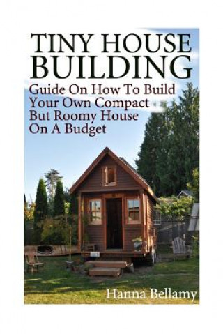 Carte Tiny House Building: Guide On How To Build Your Own Compact But Roomy House On A Budget: (Tiny House Living) Hanna Bellamy