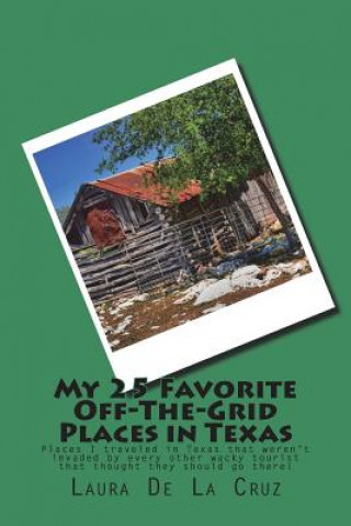 Kniha My 25 Favorite Off-The-Grid Places in Texas: Places I traveled in Texas that weren't invaded by every other wacky tourist that thought they should go Laura K De La Cruz