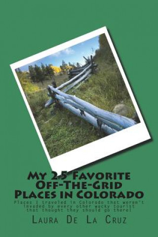 Kniha My 25 Favorite Off-The-Grid Places in Colorado: Places I traveled in Colorado that weren't invaded by every other wacky tourist that thought they shou Laura K De La Cruz