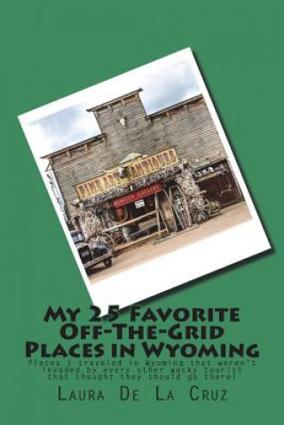 Kniha My 25 Favorite Off-The-Grid Places in Wyoming: Places I traveled in Wyoming that weren't invaded by every other wacky tourist that thought they should Laura K De La Cruz