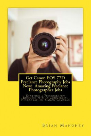 Kniha Get Canon EOS 77d Freelance Photography Jobs Now! Amazing Freelance Photographer Jobs: Starting a Photography Business with a Commercial Photographer Brian Mahoney