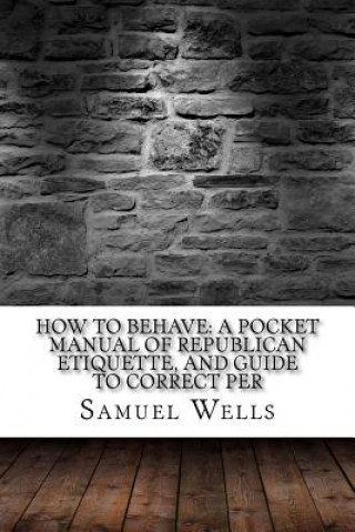 Kniha How to Behave: A Pocket Manual of Republican Etiquette, and Guide to Correct Per Samuel Roberts Wells