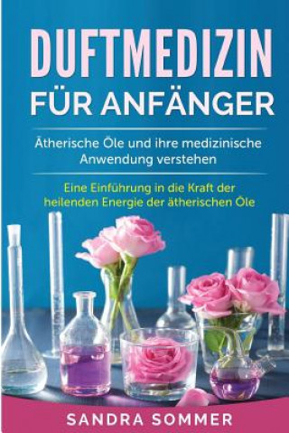 Knjiga Duftmedizin für Anfänger: Ätherische Öle und ihre medizinische Anwendung verstehen. Eine Einführung in die Kraft der heilenden Energie der äther Sandra Sommer