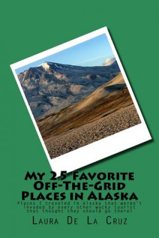 Kniha My 25 Favorite Off-The-Grid Places in Alaska: Places I traveled in Alaska that weren't invaded by every other wacky tourist that thought they should g Laura K De La Cruz