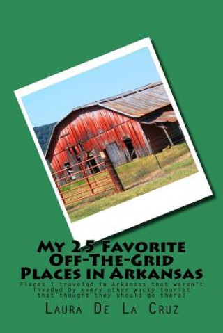 Kniha My 25 Favorite Off-The-Grid Places in Arkansas: Places I traveled in Arkansas that weren't invaded by every other wacky tourist that thought they shou Laura K De La Cruz