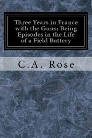 Libro Three Years in France with the Guns; Being Episodes in the Life of a Field Battery C A Rose