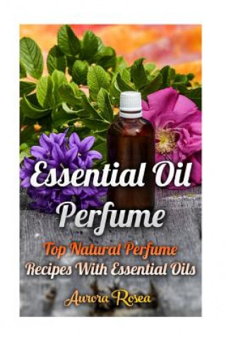 Könyv Essential Oil Perfume: Top Natural Perfume Recipes With Essential Oils Aurora Rose