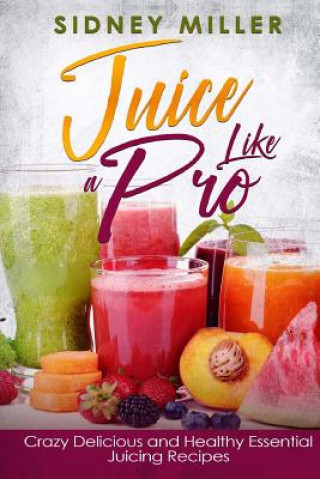 Knjiga Juice Like a Pro - Crazy Delicious and Healthy Essential Juicing Recipes: Nutritious Juices for Power and Weight Loss, Guide for Beginners Sidney Miller