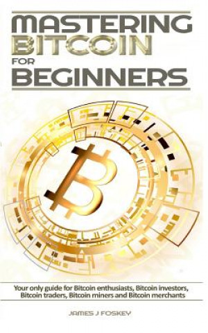Könyv Mastering Bitcoin For Beginners: The only guide for Bitcoin enthusiasts, Bitcoin investors, Bitcoin traders, Bitcoin miners and Bitcoin merchants James J Foskey
