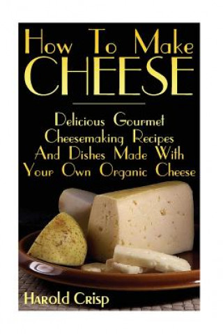 Książka How To Make Cheese: Delicious Gourmet Cheesemaking Recipes And Dishes Made With Your Own Organic Cheese Harold Crisp