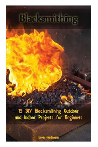 Книга Blacksmithing: 15 DIY Blacksmithing Outdoor and Indoor Projects for Beginners: (Blacksmith Books, Blacksmithing Projects, Blacksmithi Ervin Hartmann
