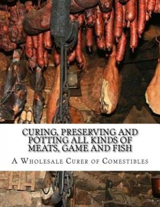 Carte Curing, Preserving and Potting All Kinds of Meats, Game and Fish: Also, the Art of Pickling and Preserving Fruits and Vegetables A Wholesale Curer of Comestibles