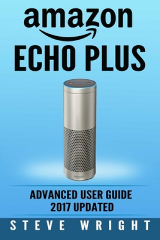 Carte Amazon Echo Plus: Amazon Echo Plus: Advanced User Guide 2017 Updated: Step-By-Step Instructions To Enrich Your Smart Life (alexa, dot, e Steve Wright