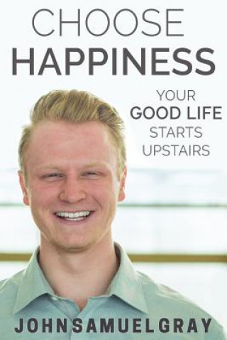 Kniha Choose Happiness: Your Good Life Starts Upstairs John Samuel Gray