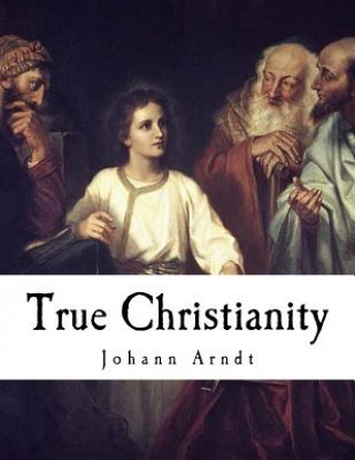 Kniha True Christianity: A Treatise on Sincere Repentance, True Faith, the Holy Walk of the True Christian, Etc. Johann Arndt