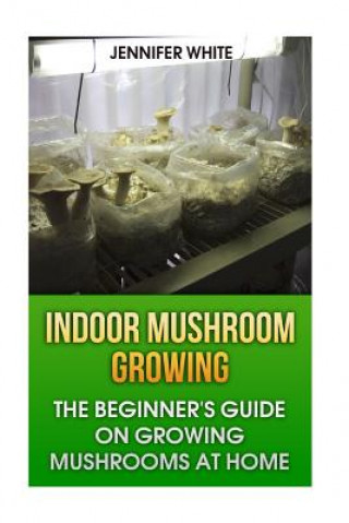 Könyv Indoor Mushroom Growing: The Beginner's Guide on Growing Mushrooms at Home: (Growing Mushrooms, Mushroom Gardening) Jennifer White