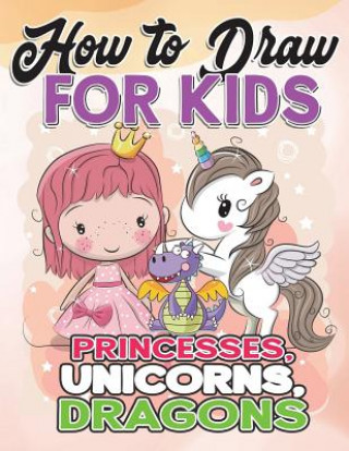 Carte How to Draw for Kids: How to Draw Princesses, Unicorns, Dragons for Kids: A Fun Drawing Book in Easy Simple Step by Step Princess, Unicorn, How to Draw for Kids