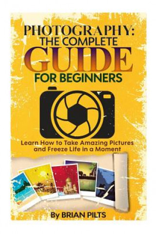 Kniha Photography: The Complete Guide for Beginners: Learn How to Take Amazing Pictures and Freeze Life in a Moment Brian Pilts