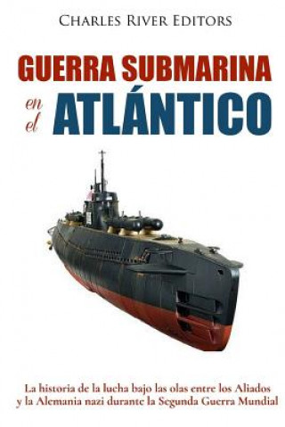 Книга Guerra submarina en el Atlántico: La historia de la lucha bajo las olas entre los Aliados y la Alemania nazi durante la Segunda Guerra Mundial Charles River Editors