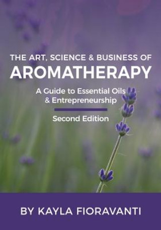 Carte The Art, Science and Business of Aromatherapy: Your Essential Oil & Entrepreneurship Guide Kayla Fioravanti Ca