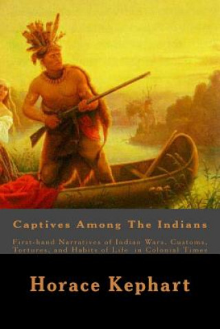 Kniha Captives Among The Indians: First-hand Narratives of Indian Wars, Customs, Tortures, and Habits of Life in Colonial Times Horace Kephart