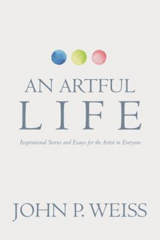 Carte An Artful Life: Inspirational Stories and Essays for the Artist in Everyone John P Weiss