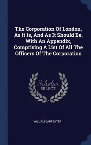 Kniha Corporation of London, as It Is, and as It Should Be, with an Appendix, Comprising a List of All the Officers of the Corporation William Carpenter