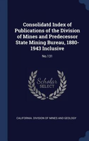 Kniha Consolidatd Index of Publications of the Division of Mines and Predecessor State Mining Bureau, 1880-1943 Inclusive California Division of Mines and Geolog