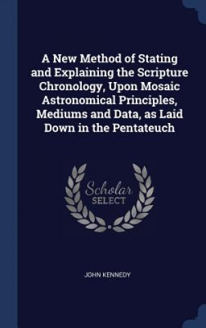 Kniha New Method of Stating and Explaining the Scripture Chronology, Upon Mosaic Astronomical Principles, Mediums and Data, as Laid Down in the Pentateuch John (The Cellucon Trust UK) Kennedy