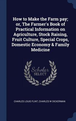 Kniha How to Make the Farm Pay; Or, the Farmer's Book of Practical Information on Agriculture, Stock Raising, Fruit Culture, Special Crops, Domestic Economy Charles Louis Flint
