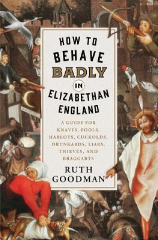 Kniha How to Behave Badly in Elizabethan England - A Guide for Knaves, Fools, Harlots, Cuckolds, Drunkards, Liars, Thieves, and Braggarts Ruth Goodman