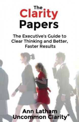 Kniha The Clarity Papers: The Executive's Guide to Clear Thinking and Better, Faster Results Ann Latham