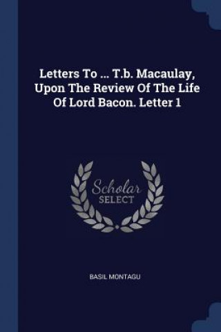 Könyv Letters to ... T.B. Macaulay, Upon the Review of the Life of Lord Bacon. Letter 1 Basil Montagu