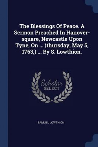 Buch Blessings of Peace. a Sermon Preached in Hanover-Square, Newcastle Upon Tyne, on ... (Thursday, May 5, 1763, ) ... by S. Lowthion. Samuel Lowthion