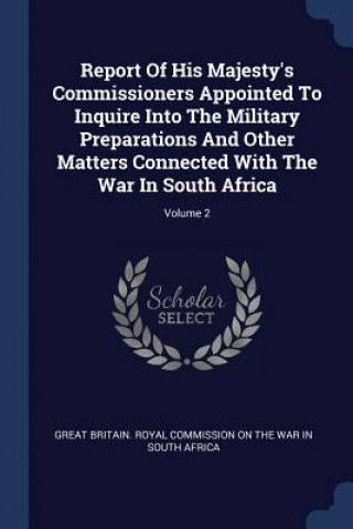 Carte Report of His Majesty's Commissioners Appointed to Inquire Into the Military Preparations and Other Matters Connected with the War in South Africa; Vo Great Britain Royal Commission on the W.