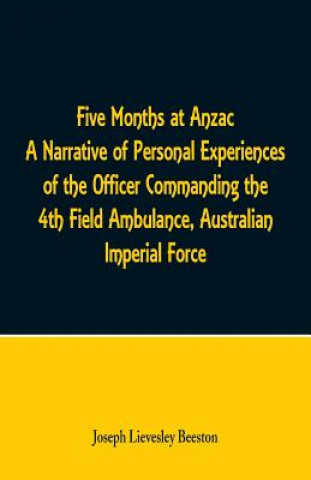 Книга Five Months at Anzac A Narrative of Personal Experiences of the Officer Commanding the 4th Field Ambulance, Australian Imperial Force JOSEPH LIEV BEESTON