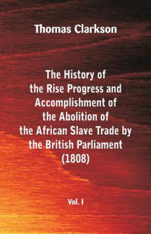 Book History of the Rise, Progress and Accomplishment of the Abolition of the African Slave Trade by the British Parliament (1808), Vol. I Thomas Clarkson