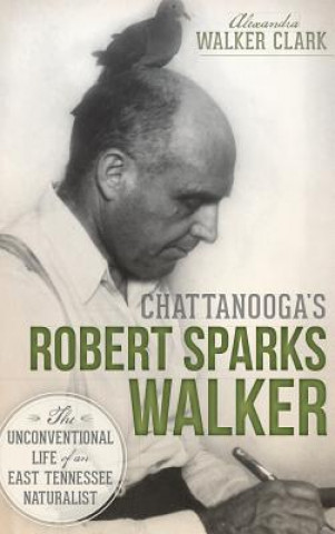 Kniha Chattanooga's Robert Sparks Walker: The Unconventional Life of an East Tennessee Naturalist Alexandra Walker Clark