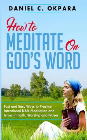 Carte How to Meditate on God's Word: Fast and Easy Ways to Practice Intentional Bible Meditation and Grow in Faith, Worship and Prayer Daniel C Okpara
